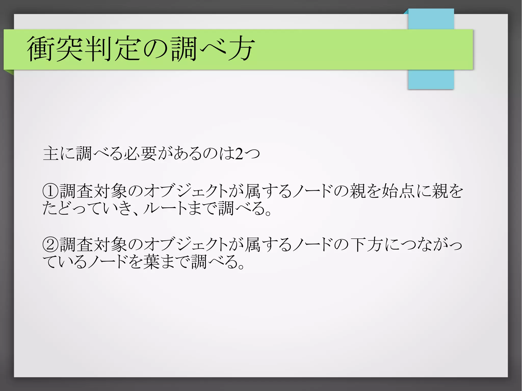 衝突判定の調べ方

主に調べる必要があるのは2つ
①調査対象のオブジェクトが属するノードの親を始点に親を
たどっていき、ルートまで調べる。
②調査対象のオブジェクトが属するノードの下方につながっ
ているノードを葉まで調べる。

 