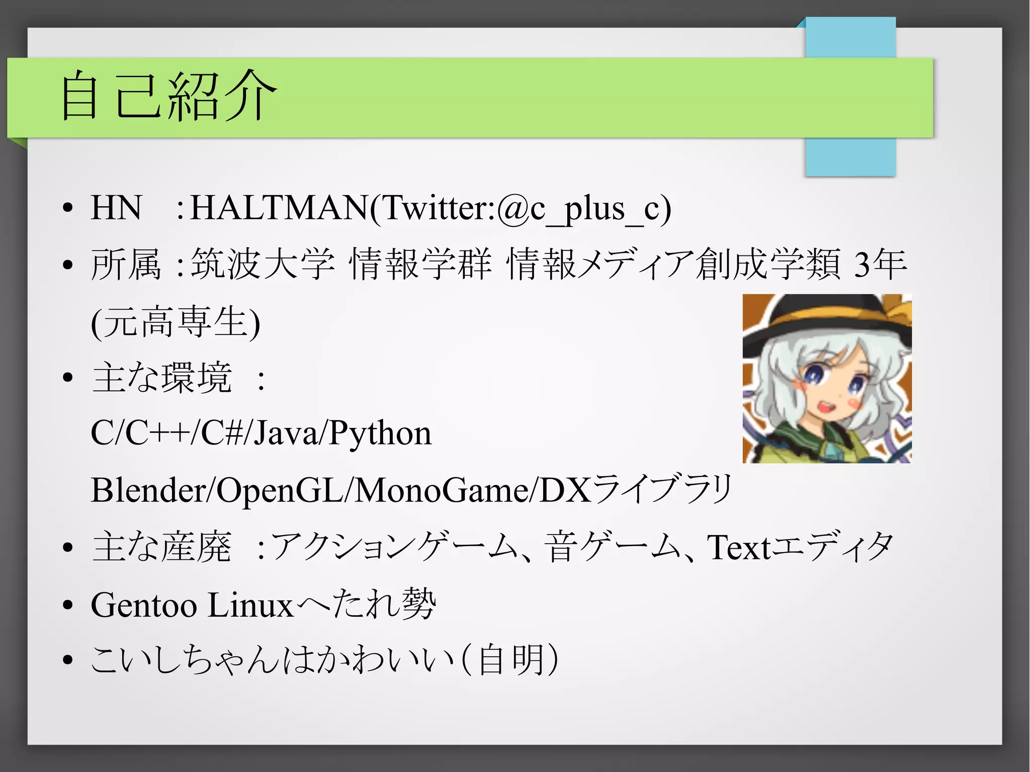自己紹介
●

HN ：HALTMAN(Twitter:@c_plus_c)

●

所属 ：筑波大学 情報学群 情報メディア創成学類 3年
(元高専生)

●

主な環境 ：
C/C++/C#/Java/Python
Blender/OpenGL/MonoGame/DXライブラリ

●

主な産廃 ：アクションゲーム、音ゲーム、Textエディタ

●

Gentoo Linuxへたれ勢

●

こいしちゃんはかわいい（自明）

 