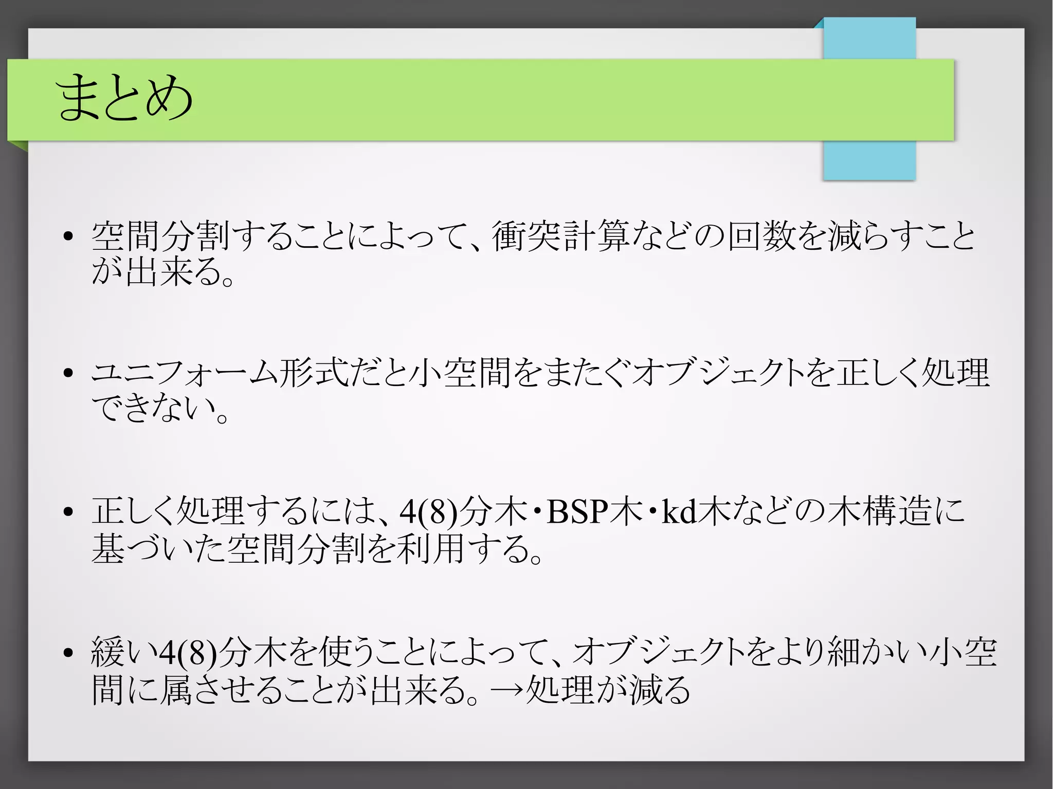 まとめ
●

●

●

●

空間分割することによって、衝突計算などの回数を減らすこと
が出来る。
ユニフォーム形式だと小空間をまたぐオブジェクトを正しく処理
できない。
正しく処理するには、4(8)分木・BSP木・kd木などの木構造に
基づいた空間分割を利用する。
緩い4(8)分木を使うことによって、オブジェクトをより細かい小空
間に属させることが出来る。→処理が減る

 