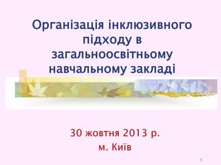 Організація інклюзивного
підходу в
загальноосвітньому
навчальному закладі

30 жовтня 2013 р.
м. Київ
1

 