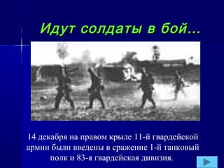Идут солдаты в бой…

14 декабря на правом крыле 11-й гвардейской
армии были введены в сражение 1-й танковый
полк и 83-я гвардейская дивизия.

 