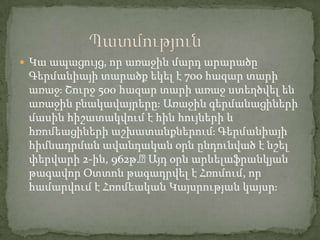  Կա ապացույց, որ առաջին մարդ արարածը

Գերմանիայի տարածք եկել է 700 հազար տարի
առաջֈ Շուրջ 500 հազար տարի առաջ ստեղծվել են
առաջին բնակավայրերըֈ Առաջին գերմանացիների
մասին հիշատակվում է հին հույների և
հռոմեացիների աշխատանքներումֈ Գերմանիայի
հիմնադրման ավանդական օրն ընդունված է նշել
փերվարի 2-ին, 962թ.։
Այդ օրն արևելաֆրանկյան
թագավոր Օտտոն թագադրվել է Հռոմում, որ
համարվում է Հռոմեական Կայսրության կայսրֈ

 