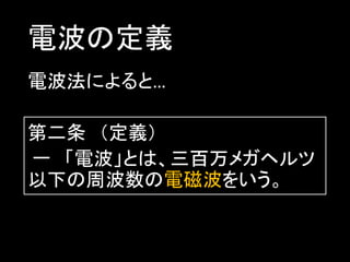 電波の定義
電波法によると…
第二条 （定義）
一 「電波」とは、三百万メガヘルツ
以下の周波数の電磁波をいう。

 