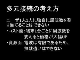 多元接続の考え方
ユーザ1人1人に独自に周波数を割
り当てることはできない
・コスト面：端末1台ごとに周波数を
変えると価格が大幅UP
・資源面：電波は有限であるため、
無駄遣いはできない

 