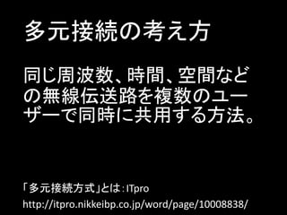 多元接続の考え方
同じ周波数、時間、空間など
の無線伝送路を複数のユー
ザーで同時に共用する方法。

「多元接続方式」とは：ITpro
http://itpro.nikkeibp.co.jp/word/page/10008838/

 
