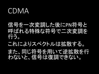 CDMA
信号を一次変調した後にPN符号と
呼ばれる特殊な符号で二次変調を
行う。
これによりスペクトルは拡散する。
また、同じ符号を用いて逆拡散を行
わないと、信号は復調できない。

 