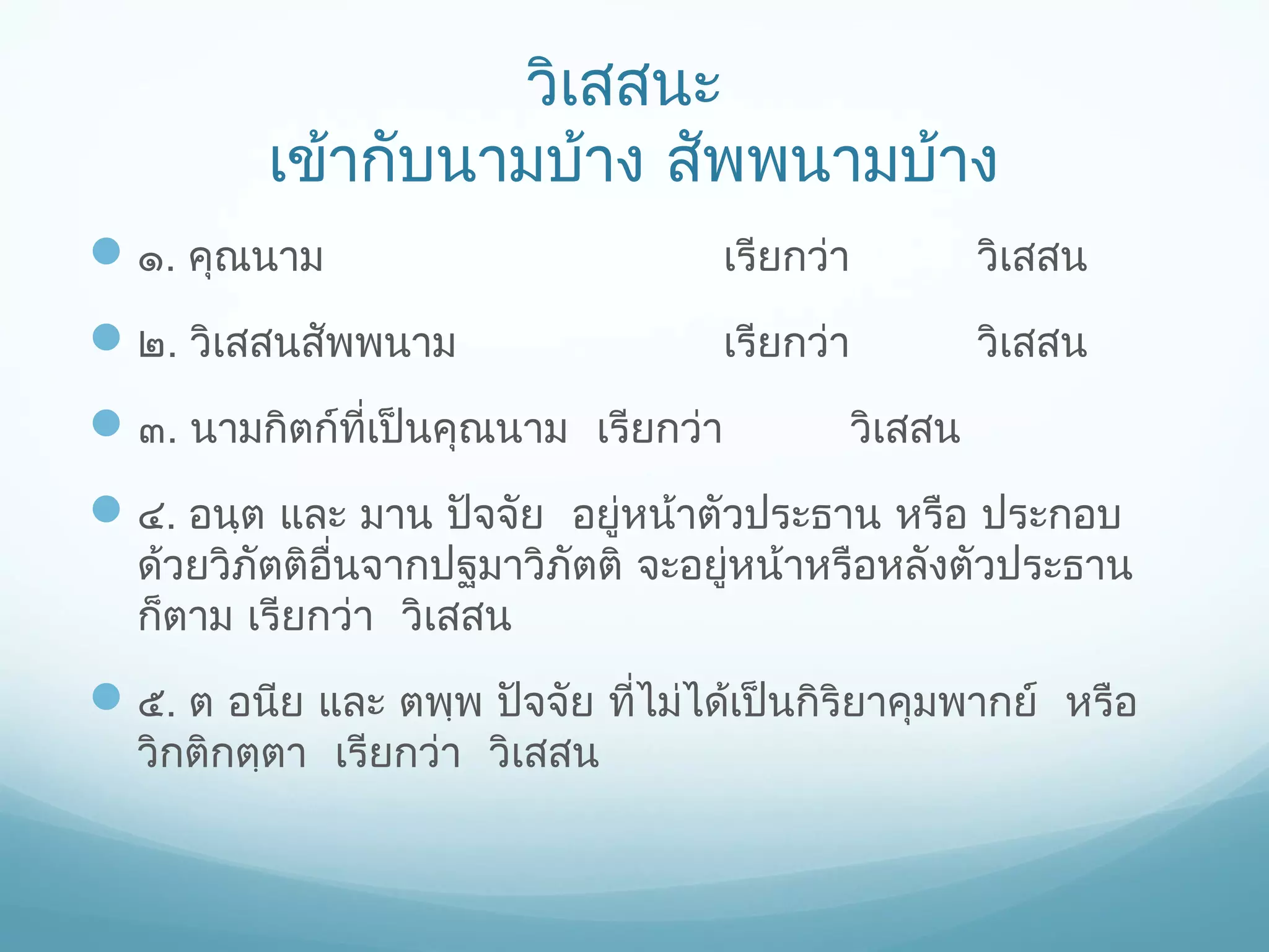 วิเสสนะ
เข้ากับนามบ้าง สัพพนามบ้าง
 ๑. คุณนาม

เรียกว่า

วิเสสน

 ๒. วิเสสนสัพพนาม

เรียกว่า

วิเสสน

 ๓. นามกิตก์ที่เป็นคุณนาม เรียกว่า

วิเสสน

 ๔. อนฺต และ มาน ปัจจัย อยู่หน้าตัวประธาน หรือ ประกอบ

ด้วยวิภัตติอนจากปฐมาวิภัตติ จะอยู่หน้าหรือหลังตัวประธาน
ื่
ก็ตาม เรียกว่า วิเสสน

 ๕. ต อนีย และ ตพฺพ ปัจจัย ที่ไม่ได้เป็นกิริยาคุมพากย์ หรือ
วิกติกตฺตา เรียกว่า วิเสสน

 