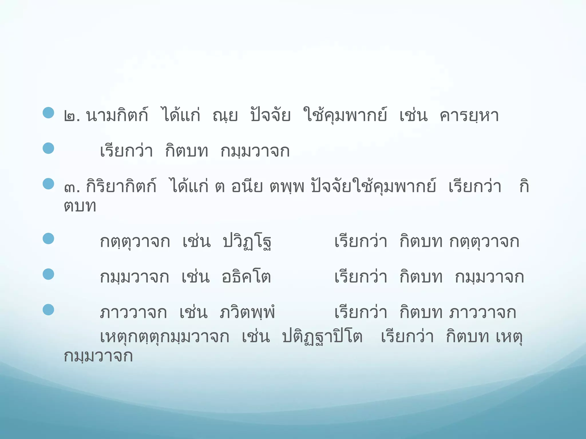  ๒. นามกิตก์ ได้แก่ ณฺย ปัจจัย ใช้คมพากย์ เช่น คารยฺหา
ุ
เรียกว่า กิตบท กมฺมวาจก



 ๓. กิริยากิตก์ ได้แก่ ต อนีย ตพฺพ ปัจจัยใช้คมพากย์ เรียกว่า กิ
ุ
ตบท



กตฺตุวาจก เช่น ปวิฏฺโฐ

เรียกว่า กิตบท กตฺตุวาจก



กมฺมวาจก เช่น อธิคโต

เรียกว่า กิตบท กมฺมวาจก



ภาววาจก เช่น ภวิตพฺพํ
เรียกว่า กิตบท ภาววาจก
เหตุกตฺตุกมฺมวาจก เช่น ปติฏฐาปิโต เรียกว่า กิตบท เหตุ
ฺ
กมฺมวาจก

 