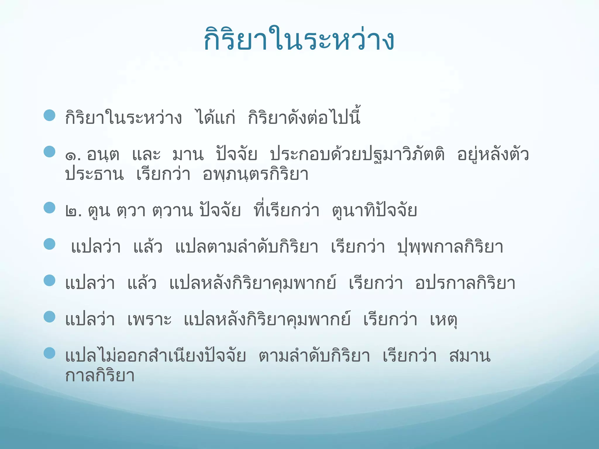 กิริยาในระหว่าง
 กิริยาในระหว่าง ได้แก่ กิริยาดังต่อไปนี้
 ๑. อนฺต และ มาน ปัจจัย ประกอบด้วยปฐมาวิภัตติ อยู่หลังตัว
ประธาน เรียกว่า อพฺภนฺตรกิริยา

 ๒. ตูน ตฺวา ตฺวาน ปัจจัย ที่เรียกว่า ตูนาทิปัจจัย
 แปลว่า แล้ว แปลตามลําดับกิริยา เรียกว่า ปุพพกาลกิริยา
ฺ
 แปลว่า แล้ว แปลหลังกิริยาคุมพากย์ เรียกว่า อปรกาลกิริยา
 แปลว่า เพราะ แปลหลังกิริยาคุมพากย์ เรียกว่า เหตุ
 แปลไม่ออกสําเนียงปัจจัย ตามลําดับกิริยา เรียกว่า สมาน
กาลกิริยา

 