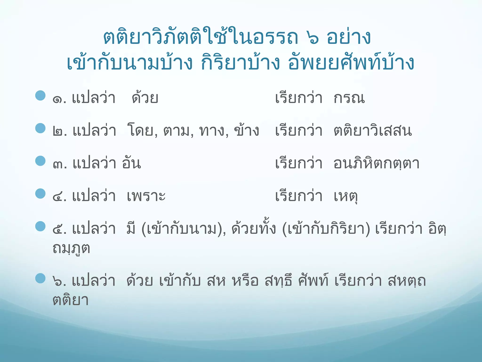 ตติยาวิภัตติใช้ในอรรถ ๖ อย่าง
เข้ากับนามบ้าง กิริยาบ้าง อัพยยศัพท์บาง
้
 ๑. แปลว่า ด้วย

เรียกว่า กรณ

 ๒. แปลว่า โดย, ตาม, ทาง, ข้าง เรียกว่า ตติยาวิเสสน
 ๓. แปลว่า อัน

เรียกว่า อนภิหิตกตฺตา

 ๔. แปลว่า เพราะ

เรียกว่า เหตุ

 ๕. แปลว่า มี (เข้ากับนาม), ด้วยทั้ง (เข้ากับกิริยา) เรียกว่า อิตฺ
ถมฺภูต

 ๖. แปลว่า ด้วย เข้ากับ สห หรือ สทฺธึ ศัพท์ เรียกว่า สหตฺถ
ตติยา

 