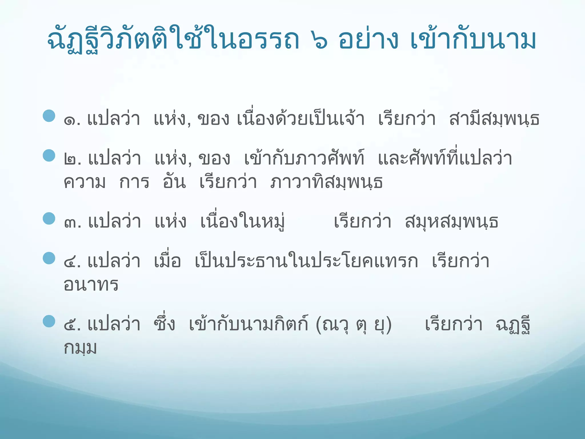 ฉัฏฐีวิภัตติใช้ในอรรถ ๖ อย่าง เข้ากับนาม
 ๑. แปลว่า แห่ง, ของ เนื่องด้วยเป็นเจ้า เรียกว่า สามีสมฺพนฺธ
 ๒. แปลว่า แห่ง, ของ​ เข้ากับภาวศัพท์ และศัพท์ที่แปลว่า
ความ การ อัน เรียกว่า ภาวาทิสมฺพนฺธ

 ๓. แปลว่า แห่ง เนื่องในหมู่

เรียกว่า สมุหสมฺพนฺธ

 ๔. แปลว่า เมื่อ เป็นประธานในประโยคแทรก เรียกว่า
อนาทร

 ๕. แปลว่า ซึ่ง เข้ากับนามกิตก์ (ณวุ ตุ ยุ)
กมฺม

เรียกว่า ฉฏฺฐี

 