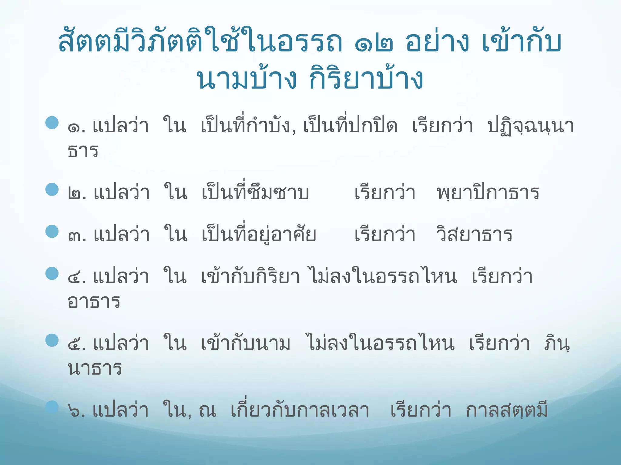 สัตตมีวิภัตติใช้ในอรรถ ๑๒ อย่าง เข้ากับ
นามบ้าง กิริยาบ้าง
 ๑. แปลว่า ใน เป็นที่กำาบัง, เป็นที่ปกปิด เรียกว่า ปฏิจฺฉนฺนา
ธาร

 ๒. แปลว่า ใน เป็นที่ซึมซาบ

เรียกว่า พฺยาปิกาธาร

 ๓. แปลว่า ใน เป็นที่อยู่อาศัย

เรียกว่า วิสยาธาร

 ๔. แปลว่า ใน เข้ากับกิริยา ไม่ลงในอรรถไหน เรียกว่า
อาธาร

 ๕. แปลว่า ใน เข้ากับนาม ไม่ลงในอรรถไหน เรียกว่า ภินฺ
นาธาร

 ๖. แปลว่า ใน, ณ เกี่ยวกับกาลเวลา เรียกว่า กาลสตฺตมี

 