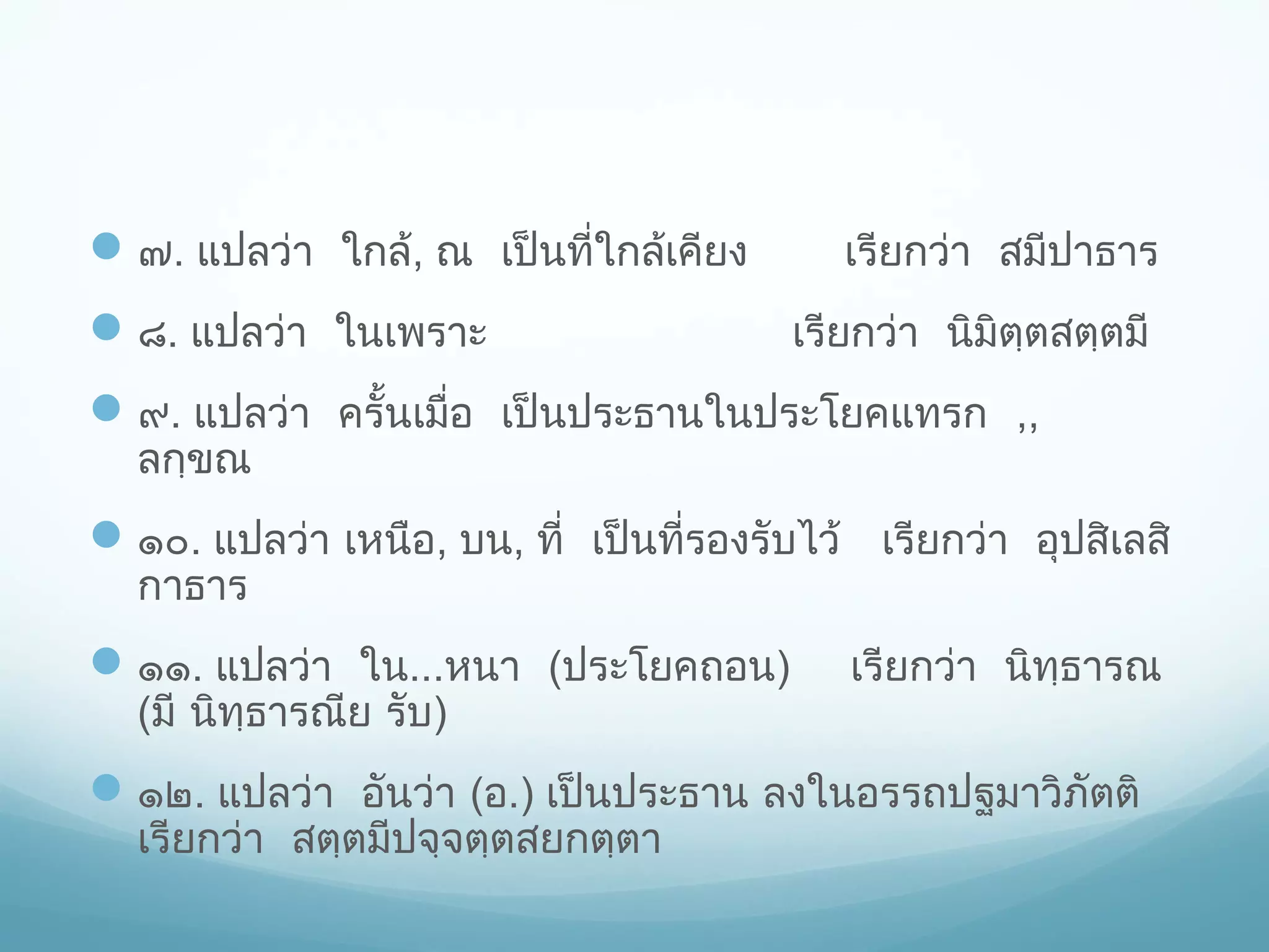  ๗. แปลว่า ใกล้, ณ เป็นที่ใกล้เคียง
 ๘. แปลว่า ในเพราะ

เรียกว่า สมีปาธาร
เรียกว่า นิมิตฺตสตฺตมี

 ๙. แปลว่า ครั้นเมื่อ เป็นประธานในประโยคแทรก ,,
ลกฺขณ

 ๑๐. แปลว่า เหนือ, บน, ที่ เป็นที่รองรับไว้ เรียกว่า อุปสิเลสิ
กาธาร

 ๑๑. แปลว่า ใน...หนา (ประโยคถอน)
(มี นิทฺธารณีย รับ)

เรียกว่า นิทฺธารณ

 ๑๒. แปลว่า อันว่า (อ.) เป็นประธาน ลงในอรรถปฐมาวิภัตติ
เรียกว่า สตฺตมีปจฺจตฺตสยกตฺตา

 
