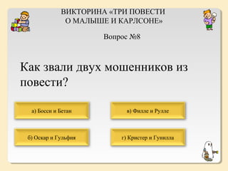 ВИКТОРИНА «ТРИ ПОВЕСТИ
О МАЛЫШЕ И КАРЛСОНЕ»
Вопрос №8

Как звали двух мошенников из
повести?
а) Босси и Бетан

в) Филле и Рулле

б) Оскар и Гульфия

г) Кристер и Гунилла

 