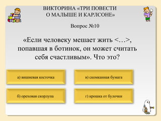 ВИКТОРИНА «ТРИ ПОВЕСТИ
О МАЛЫШЕ И КАРЛСОНЕ»
Вопрос №10

«Если человеку мешает жить <…>,
попавшая в ботинок, он может считать
себя счастливым». Что это?
а) вишневая косточка

в) скомканная бумага

б) ореховая скорлупа

г) крошка от булочки

 