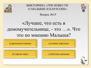 ВИКТОРИНА «ТРИ ПОВЕСТИ
О МАЛЫШЕ И КАРЛСОНЕ»
Вопрос №15

«Лучшее, что есть в
домомучительнице, - это …». Что
это по мнению Малыша?
а) ароматные плюшки

в) сочные тефтельки

б) горячее какао

г) яблочная запеканка

 