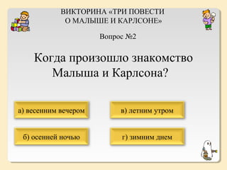 ВИКТОРИНА «ТРИ ПОВЕСТИ
О МАЛЫШЕ И КАРЛСОНЕ»
Вопрос №2

Когда произошло знакомство
Малыша и Карлсона?
а) весенним вечером

в) летним утром

б) осенней ночью

г) зимним днем

 