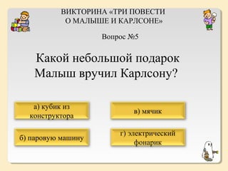 ВИКТОРИНА «ТРИ ПОВЕСТИ
О МАЛЫШЕ И КАРЛСОНЕ»
Вопрос №5

Какой небольшой подарок
Малыш вручил Карлсону?
а) кубик из
конструктора

в) мячик

б) паровую машину

г) электрический
фонарик

 