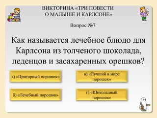 ВИКТОРИНА «ТРИ ПОВЕСТИ
О МАЛЫШЕ И КАРЛСОНЕ»
Вопрос №7

Как называется лечебное блюдо для
Карлсона из толченого шоколада,
леденцов и засахаренных орешков?
а) «Приторный порошок»

в) «Лучший в мире
порошок»

б) «Лечебный порошок»

г) «Шоколадный
порошок»

 