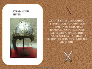 ГЕРМАНСКИ
ШЛЕМ
ХУНИТЕ БИЛИ СЛЕДВАНИ ОТ
ГЕРМАНСКИ И СЛАВЯНСКИ
ПЛЕМЕНА ОТ СЕВЕРНА И
ИЗТОЧНА ЕВРОПА. ГЕРМАНИТЕ
ЗАЕЛИ РЯДКО НАСЕЛЕНИТЕ
ПРОСТРАНСТВА НА ЗАПАДНА
ЕВРОПА, КЪДЕТО СЪЗДАЛИ СВОИ
ДЪРЖАВИ.

ИЛИАНА Т. ИЛИЕВА-ДЪБОВА

 