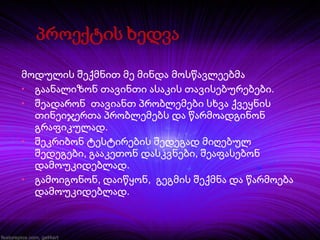 მოდულის შექმნით მე მინდა მოსწავლეებმა
• გაანალიზონ თავინთი ასაკის თავისებურებები.
• შეადარონ თავიანთ პრობლემები სხვა ქვეყნის
თინეიჯერთა პრობლემებს და წარმოადგინონ
გრაფიკულად.
• შეკრიბონ ტესტირების შედეგად მიღებულ
შედეგები, გააკეთონ დასკვნები, შეაფასებონ
დამოუკიდებლად.
• გამოიგონონ, დაიწყონ, გეგმის შექმნა და წარმოება
დამოუკიდებლად.

 