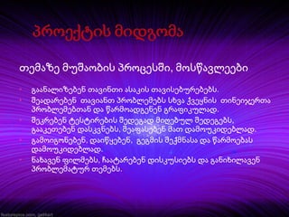 თემაზე მუშაობის პროცესში, მოსწავლეები
•
•
•
•
•

გაანალიზებენ თავინთი ასაკის თავისებურებებს.
შეადარებენ თავიანთ პრობლემებს სხვა ქვეყნის თინეიჯერთა
პრობლემებთან და წარმოადგენენ გრაფიკულად.
შეკრებენ ტესტირების შედეგად მიღებულ შედეგებს,
გააკეთებენ დასკვნებს, შეაფასებენ მათ დამოუკიდებლად.
გამოიგონებენ, დაიწყებენ, გეგმის შექმნასა და წარმოებას
დამოუკიდებლად.
ნახავენ ფილმებს, ჩაატარებენ დისკუსიებს და განიხილავენ
პრობლემატურ თემებს.

 