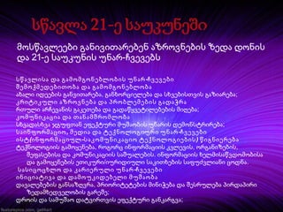 მოსწავლეები განივითარებენ აზროვნების ზედა დონის
და 21-ე საუკუნის უნარ-ჩვევებს
სწავლისა და გამომგონებლობის უნარ -ჩვევები
შემოქმედებითობა და გამომგონებლობა
ახალი იდეების განვითარება, განხორციელება და სხვებისთვის გაზიარება;
კრიტიკული აზროვნება და პრობლემების გადაჭრა
რთული არჩევანის გაკეთება და გადაწყვეტილებების მიღება;
კომუნიკაცია და თანამშრომლობა
სხვადასხვა ჯგუფთან ეფექტური მუშაობის უნარის დემონსტრირება;
საინფორმაციო , მედია და ტექნოლოგიური უნარ -ჩვევები
ისტ (ინფორმაციულ -საკომუნიკაციო ტექნოლოგიების ) წიგნიერება
ტექნოლოგიის გამოყენება, როგორც ინფორმაციის კვლევის, ორგანიზების,
შეფასებისა და კომუნიკაციის საშუალების. ინფორმაციის ხელმისაწვდომობისა
და გამოყენების ეთიკური/იურიდიული საკითხების საფუძვლიანი ცოდნა.
სასიცოცხლო და კარიერული უნარ -ჩვევები
ინიციატივა და დამოუკიდებელი მუშაობა
დავალებების განსაზღვრა, პრიორიტეტების მინიჭება და შესრულება პირდაპირი
ზედამხედველობის გარეშე;
დროის და სამუშაო დატვირთვის ეფექტური განკარგვა;

 