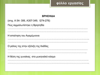 ΒΡΗΣΗΙΔΑ
(στιχ. Α 54- 306, Α307-349, Ι274-276)
Πώς αιχμαλωτίστηκε η Βρησηίδα
……………………………………………………………………………………
……………………………………………………………………………………
Η απαίτηση του Αγαμέμνονα
……………………………………………………………………………………..
……………………………………………………………………………………
Ο ρόλος της στην εξέλιξη της Ιλιάδας
……………………………………………………………………………………
…………………………………………………………………………………..
Η θέση της γυναίκας στο μυκηναϊκό κόσμο
…………………………………………………………………………………….
……………………………………………………………………………………..

 
