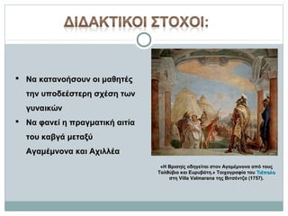 Να κατανοήσουν οι μαθητές
την υποδεέστερη σχέση των
γυναικών
 Να φανεί η πραγματική αιτία
του καβγά μεταξύ
Αγαμέμνονα και Αχιλλέα
«Η Βρισηίς οδηγείται στον Αγαμέμνονα από τους
Ταλθύβιο και Ευρυβάτη.» Τοιχογραφία του Τιέπολο
στη Villa Valmarana της Βιτσέντζα (1757).

 