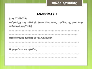 ANΔΡOMAXH
(στιχ. Ζ 369-529)
Ανδρομάχη στη μυθολογία (ποια είναι, ποιος ο ρόλος της μέσα στην
πολιορκούμενη Τροία)
……………………………………………………………………………….
………………………………………………………………………………
Προοικονομίες σχετικές με την Ανδρομάχη
……………………………………………………………………………….
………………………………………………………………………………
Η τραγικότητα της ηρωίδας
……………………………………………………………………………….
………………………………………………………………………………

 