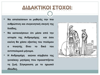 

Να απολαύσουν οι μαθητές την πιο
ανθρώπινη και συγκινητική σκηνή της
Ιλιάδας.



Να κατανοήσουν ότι μέσα από την
ιστορία της Ανδρομάχης

και όσα

εκείνη θα χάσει εξαιτίας του πολέμου
ο

ποιητής

δίνει

το

δικό

του

αντιπολεμικό μήνυμα.


Η Ανδρομάχη

αιώνιο σύμβολο της

γυναίκας- μητέρας που προασπίζεται
τη ζωή. Σύγκρουση με το ηρωικό
ιδεώδες.

 