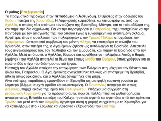 Ο μύθος [Επεξεργασία]
Το πραγματικό της όνομα ήταν Ιπποδάμεια ή Αστυνόμη. Ο Βρισέας ήταν αδελφός του
Χρύση, πατέρα της Χρυσηίδας. Η Λυρνησσός κυριεύθηκε και καταστράφηκε από τον
Αχιλλέα, ο οποίος τότε σκότωσε τον σύζυγο της Βρισηίδας, Μύνητα, και τα τρία αδέλφια της,
και πήρε την ίδια αιχμάλωτη. Για να την παρηγορήσει ο Πάτροκλος, της υποσχέθηκε να την
παντρέψει με τον απαγωγέα της, του οποίου έγινε η ευνοούμενη και αγαπημένη σκλάβα.
Αργότερα, όταν η συνέλευση των πολιορκητών στον Τρωικό Πόλεμο υποχρέωσε τον
Αγαμέμνονα, ύστερα από συμβουλή του μάντη Κάλχα, να επιστρέψει τη σκλάβα του,
Χρυσηίδα, στον πατέρα της, ο Αγαμέμνων ζήτησε ως αντάλλαγμα τη Βρισηίδα. Απέστειλε
τους αγγελιαφόρους του, τον Ταλθύβιο και τον Ευρυβάτη, και πήραν τη Βρισηίδα από τον
Αχιλλέα. Μετά από αυτό, ο Αχιλλέας θύμωσε και αρνήθηκε να πολεμήσει. Αυτός ο θυμός
(«μήνις») του Αχιλλέα αποτελεί το θέμα του έπους Ιλιάδα του Ομήρου, όπως γράφουν και οι
πρώτοι δύο στίχοι του διάσημου αυτού έργου.
Η αποχή του Αχιλλέα στοίχισε την υποχώρηση των Ελλήνων στη μάχη και τον θάνατο του
φίλου του, Πατρόκλου. Ο Αγαμέμνονας αναγκάσθηκε τελικώς να επιστρέψει τη Βρισηίδα,
άθικτη όπως ορκιζόταν, και ο Αχιλλέας ξαναμπήκε στη μάχη.
Λίγο νεότερες παραδόσεις εμφανίζουν τη Βρισηίδα ως μία ψηλή καστανή γυναίκα με
λαμπερό βλέμμα, σμιχτά φρύδια και καλοντυμένη. Ο Παυσανίας αναφέρει ότι στους
Δελφούς υπήρχε εικόνα της, έργο του Πολυγνώτου. Υπάρχει μία σύγχυση στη
μεσαιωνική λογοτεχνία για το πρόσωπο αυτό, που σε πολλά ιπποτικά μυθιστορήματα
αναφέρεται ως Briseida και κόρη του Κάλχα, η οποία αγαπά και αγαπιέται από τον πρίγκιπα
Τρωίλο και μετά από τον Διομήδη. Αργότερα αυτή η μορφή συγχέεται με τη Χρυσηίδα, για
να καταλήξουμε στο «Τρωίλος και Κρεσίντα» (Χρυσηίδα) του Σαίξπηρ

 