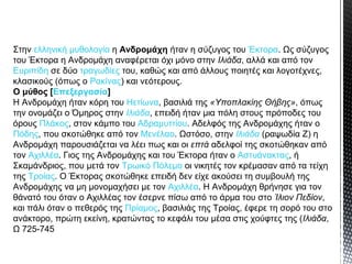 Στην ελληνική μυθολογία η Ανδρομάχη ήταν η σύζυγος του Έκτορα. Ως σύζυγος
του Έκτορα η Ανδρομάχη αναφέρεται όχι μόνο στην Ιλιάδα, αλλά και από τον
Ευριπίδη σε δύο τραγωδίες του, καθώς και από άλλους ποιητές και λογοτέχνες,
κλασικούς (όπως ο Ρακίνας) και νεότερους.
Ο μύθος [Επεξεργασία]
Η Ανδρομάχη ήταν κόρη του Ηετίωνα, βασιλιά της «Υποπλακίης Θήβης», όπως
την ονομάζει ο Όμηρος στην Ιλιάδα, επειδή ήταν μια πόλη στους πρόποδες του
όρους Πλάκος, στον κάμπο του Αδραμυττίου. Αδελφός της Ανδρομάχης ήταν ο
Πόδης, που σκοτώθηκε από τον Μενέλαο. Ωστόσο, στην Ιλιάδα (ραψωδία Ζ) η
Ανδρομάχη παρουσιάζεται να λέει πως και οι επτά αδελφοί της σκοτώθηκαν από
τον Αχιλλέα. Γιος της Ανδρομάχης και του Έκτορα ήταν ο Αστυάνακτας, ή
Σκαμάνδριος, που μετά τον Τρωικό Πόλεμο οι νικητές τον κρέμασαν από τα τείχη
της Τροίας. Ο Έκτορας σκοτώθηκε επειδή δεν είχε ακούσει τη συμβουλή της
Ανδρομάχης να μη μονομαχήσει με τον Αχιλλέα. Η Ανδρομάχη θρήνησε για τον
θάνατό του όταν ο Αχιλλέας τον έσερνε πίσω από το άρμα του στο Ίλιον Πεδίον,
και πάλι όταν ο πεθερός της Πρίαμος, βασιλιάς της Τροίας, έφερε τη σορό του στο
ανάκτορο, πρώτη εκείνη, κρατώντας το κεφάλι του μέσα στις χούφτες της (Ιλιάδα,
Ω 725-745

 
