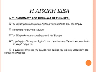 Η ΑΡΧΙΚΗ ΙΔΕΑ
► TI ΘΥΜΟΜΑΣΤΕ ΑΠΟ ΤΗΝ ΙΛΙΑΔΑ ΩΣ ΕΝΗΛΙΚΕΣ;
Τον καταστροφικό θυμό του Αχιλλέα για τη σκλάβα που του πήραν
 Το θάνατο Αχαιών και Τρώων
Tον Πάτροκλο που σκοτώθηκε από τον Έκτορα
Τη φοβερή εκδίκηση του Αχιλλέα που σκοτώνει τον Έκτορα και «σκυλεύει
το νεκρό σώμα του
Το Δούρειο ίππο και την άλωση της Τροίας (αν και δεν υπάρχουν στο
corpus της Ιλιάδας)

 