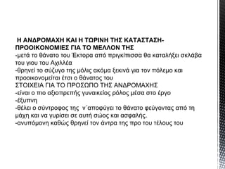 Η ΑΝΔΡΟΜΑΧΗ ΚΑΙ Η ΤΩΡΙΝΗ ΤΗΣ ΚΑΤΑΣΤΑΣΗΠΡΟΟΙΚΟΝΟΜΙΕΣ ΓΙΑ ΤΟ ΜΕΛΛΟΝ ΤΗΣ
-μετά το θάνατο του Έκτορα από πριγκίπισσα θα καταλήξει σκλάβα
του γιου του Αχιλλέα
-θρηνεί το σύζυγο της μόλις ακόμα ξεκινά για τον πόλεμο και
προοικονομείται έτσι ο θάνατος του
ΣΤΟΙΧΕΙΑ ΓΙΑ ΤΟ ΠΡΟΣΩΠΟ ΤΗΣ ΑΝΔΡΟΜΑΧΗΣ
-είναι ο πιο αξιοπρεπής γυναικείος ρόλος μέσα στο έργο
-έξυπνη
-θέλει ο σύντροφος της ν΄αποφύγει το θάνατο φεύγοντας από τη
μάχη και να γυρίσει σε αυτή σώος και ασφαλής.
-ανυπόμονη καθώς θρηνεί τον άντρα της προ του τέλους του

 