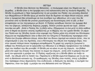 ΘΕΤΙΔΑ
Η Θέτιδα ήταν θεότητα της θάλασσας , η πανέμορφη κόρη του Νηρέα και της
Δωρίδας , η θέτιδα ήταν η πιο όμορφη και η πιο καλοσυνάτη από τις πενήντα Νηρηίδες. Τη
Θέτιδα τη μεγάλωσε η Ήρα προορίζοντας τη για γυναίκα του Πηλέα ,του γενναίου βασιλιά
των Μυρμιδόνων.Η Θέτιδα όμως με κανένα λόγο δε δεχόταν να πάρει θνητό σύζυγο, αλλά
όταν η προφητική θεα αποκάλυψε σε ένα συνέδριο των αθανάτων ,ότι ο γιος που θα
γεννιόταν από τη Θέτιδα θα γινόταν μεγαλύτερος και δυνατότερος από το Δία ,οι θεοί
αποφάσισαν να την παντρέψουν με θνητό. Ο Πηλέας καταδίωκε παντού την όμορφη θεά
που του ξέφευγε, αλλάζοντας διαρκώς μορφές. Άλλοτε γινόταν φωτιά και νερό , άλλοτε
λιοντάρι και φίδι . Αλλά ο Πηλέας δεν το βάζει κάτω. Εξημερώνει το ένα μετά το άλλο καθένα
από τα θηρία και βγαίνει νικητής κερδίζοντας με το θάρρος του την ωραία Θέτιδα. Οι γάμοι
του Πηλέα και της Θέτιδας έγιναν στην κορυφή του Πηλίου μέσα στη σπηλιά του Κένταυρου
Χείρωνα και παραβρέθηκαν όλοι οι θεοί από τον Όλυμπο.Ο Ποσειδώνας προσφέρει στον
Πηλέα ένα ζευγάρι αθάνατα άλογα, άλλοι θεοί του δίνουν λαμπρά και ανίκητα όπλα , που τα
κληρονόμησε ο γιος του Αχιλλέας, ενώ ο Κένταυρος του έδωσε ένα περίφημο δόρυ, που
στον τρωικό πόλεμο έκανε περίφημα κατορθώματα.Τη χαρά της γιορτήςτη ζωογονεί η
κιθάρα του Απόλλωνα και τα τραγούδια των Μουσών κι οι Μοίρες προφητεύουν την ένδοξη
τύχη του παιδιού που θα γεννηθεί. Η Θέτιδα για να κάνει το γιο της άτρωτο , τον βύθισε
μέσα στα νερά της Στύγας που έκαναν το σώμα του άτρωτο , εκτός από τη φτέρνα που απ’
αυτή τον κρατούσε η μητέρα του. Ο Πηλέας νομίζοντας ότι η Θέτιδα ήθελε να πνίξει το
παιδί , την έδιωξε από το παλάτι του. Παρόλαυτα η Θέτιδα αγρυπνά διαρκώς για το γιο της
από τη θαλάσσια κατοικία της. Οι αγαθοεργίες της Θέτιδας είναι πολλές ,όπως η βοήθεια
που πρόσφερε στους Αργοναύτες που κινδύνευαν, η διάσωση της Δανάης, η σωτηρία του
Ήφαιστου, όταν τον έριξε η μητέρα του στη θάλασσα από τον Όλυμπο.

 