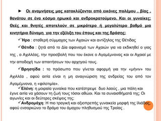►

Οι αναμνήσεις μας κατακλύζονται από εικόνες πολέμου , βίας ,

θανάτου σε ένα κόσμο ηρωικό και ανδροκρατούμενο. Και οι γυναίκες;
Θεές και θνητές αποτελούν σε μικρότερο ή μεγαλύτερο βαθμό μια
κινητήριο δύναμη για την εξέλιξη του έπους και της δράσης:
Ήρα : σταθερή σύμμαχος των Αχαιών και αντίζηλος της Θέτιδας
Θέτιδα : ζητά από το Δία αφανισμό των Αχαιών για να εκδικηθεί ο γιος
της , ο Αχιλλέας, την προσβολή που του έκανε ο Αγαμέμνονας και οι Αχαιοί με
την αποδοχή των απαιτήσεων του αρχηγού τους.
Βρησηίδα : το πρόσωπο που γίνεται αφορμή για την «μήνιν» του
Αχιλλέα , αφού αιτία είναι η μη αναγνώριση της ανδρείας του από τον
Αγαμέμνονα, η «φιλοτιμία».
Ελένη: η μοιραία γυναίκα που κατέστρεψε δυο λαούς , μια πόλη και
έγινε αιτία να χάσουν τη ζωή τους τόσοι αθώοι. Και τα συναισθήματά της; Οι
αγωνίες και οι δεύτερες σκέψεις της;
Ανδρομάχη: Η πιο τραγική και αξιοπρεπής γυναικεία μορφή της Ιλιάδας,
αφού ενσαρκώνει το δράμα του άμαχου πληθυσμού της Τροίας .

 