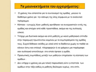 Τα μειονεκτήματα του εγχειρήματος:


Ο χρόνος που απαιτείται για το συντονισμό της ομάδας μειώνει το
διαθέσιμο χρόνο για την κάλυψη της ύλης σύμφωνα με το αναλυτικό
πρόγραμμα.



Κάποιοι – ευτυχώς λίγοι- μαθητές αρνήθηκαν να συνεργαστούν εντός της
ομάδας και απείχαν από κάθε προσπάθεια, ακόμα και της συλλογής
υλικού.



Υπήρχε μια δυστοκία ακόμα και από μαθητές με ικανό μαθησιακό επίπεδο
στην παραγωγή πρωτότυπου κειμένου με τα συμπεράσματα της ομάδας
τους. Συχνά δόθηκαν σελίδες με υλικό από το διαδίκτυο χωρίς τα παιδιά να
κάνουν έστω και επιλογή πληροφοριών ή να γράψουν μια παράγραφο
σαν συλλογικό αποτέλεσμα στο οποίο έφτασε η ομάδα.



Προσωπικές συμπάθειες μεταξύ των μαθητών επηρέασαν τη σύσταση των
ομάδων .



Δεν υπήρχε ο χρόνος για μια τελική παρουσίαση ούτε η εποπτεία των
ομάδων στην τάξη καθώς οι μαθητές δούλεψαν κυρίως στο σπίτι.

 