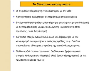Τα θετικά που αποκομίσαμε:
Οι περισσότεροι μαθητές ενθουσιάστηκαν με την ιδέα
Κάποια παιδιά συμμετείχαν σε παραπάνω από μία ομάδες
Ενεργοποιήθηκαν μαθητές που είχαν μια χαμηλή εως μέτρια δυναμική
με τις παραδοσιακές μορφές αξιολόγησης (εργασία στο σπίτι,
ερωτήσεις , τεστ, διαγώνισμα)
Τα παιδιά έδειξαν ενθουσιασμό αλλά και σοβαρότητα με τον
καταμερισμό των ερωτήσεων εντός της ομάδας τους. Ωστόσο,
παρουσίασαν αδυναμίες στη φάση της ανασύνθεσης κειμένου
Πολλά παιδιά έκαναν έρευνα στο διαδίκτυο και βρήκαν αρκετά
στοιχεία καθώς και φωτογραφικό υλικό έργων τέχνης σχετικό με την
ηρωίδα της ομάδας τους ☺

 