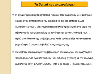 Τα θετικά που αποκομίσαμε:
Η συμμετοχή και η προσπάθεια παιδιών που κινήθηκαν με «φιλότιμο»
έδωσε στον εκπαιδευτικό την ευκαιρία να δει και κάποιες άλλες
δυνατότητες τους , να επιχειρήσει μια άλλη προσέγγιση στο θέμα της
αξιολόγησής τους και κυρίως να τονώσει την αυτοπεποίθησή τους ,
αφού στο πλαίσιο της επιβράβευσης κάθε εργασία είχε κατακτήσει σε
μεγαλύτερο ή μικρότερο βαθμό τους στόχους της.
Οι μαθητές επισκέφθηκαν τη βιβλιοθήκη του σχολείου και αναζήτησαν
πληροφορίες σε εγκυκλοπαίδειες και εκδόσεις σχετικές με την ελληνική
μυθολογία. (π.χ. ΕΛΛΗΝΟΕΚΔΟΤΙΚΗ 5 ος τόμος , Τρωικός πόλεμος)

 
