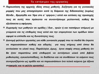  Παρουσίαση της αρχικής ιδέας στους μαθητές. Συζήτηση για τις γυναικείες
μορφές που μας απασχόλησαν κατά τη διάρκεια της διδασκαλίας (κυρίως
Θέτιδα , Βρησηίδα και Ήρα στο α΄ τρίμηνο ) αλλά και εστίαση της προσοχής
τους σε αυτές που πρόκειται να συναντήσουμε μελλοντικά, καθώς θα
εξελίσσεται η αφήγηση.
 Xωρισμός των μαθητών σε ομάδες ( δυο , τριών ή και τεσσάρων ατόμων) με
γνώμονα και τις επιθυμίες τους αλλά και την ετερογένεια των ομάδων όσον
αφορά το επίπεδο και τις δυνατότητες τους.
 Διανομή φύλλων εργασίας για κάθε γυναικεία μορφή που τα παιδιά θα έπρεπε
να παρουσιάσουν καθώς και οδηγίες

για τους στίχους από όπου θα

αντλούσαν το υλικό τους. Παράλληλα ,όμως, έγινε σαφές στους μαθητές ότι
θα ήταν παραπάνω από επιθυμητό να αντλήσουν υλικό από βιβλία
μυθολογίας, εγκυκλοπαίδειες, το διαδίκτυο και να συνθέσουν τα κείμενα τους
συνεργαζόμενοι ως ομάδα και να παρουσιάσουν ένα τελικό κείμενο (με άξονα
αναφοράς και το φύλλο εργασίας)

 