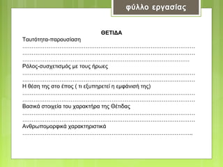 ΘΕΤΙΔΑ
Ταυτότητα-παρουσίαση
…………………………………………………………………………………
…………………………………………………………………………………
………………………………………………………………………………
Ρόλος-συσχετισμός με τους ήρωες
…………………………………………………………………………………
…………………………………………………………………………………
Η θέση της στο έπος ( τι εξυπηρετεί η εμφάνισή της)
…………………………………………………………………………………
…………………………………………………………………………………
Βασικά στοιχεία του χαρακτήρα της Θέτιδας
…………………………………………………………………………………
…………………………………………………………………………………
Ανθρωπομορφικά χαρακτηριστικά
………………………………………………………………………………..

 