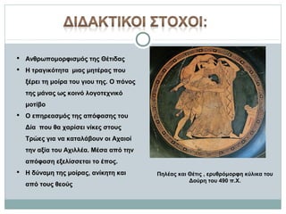  Ανθρωπομορφισμός της Θέτιδας
 Η τραγικότητα μιας μητέρας που
ξέρει τη μοίρα του γιου της. Ο πόνος
της μάνας ως κοινό λογοτεχνικό
μοτίβο
 Ο επηρεασμός της απόφασης του
Δία που θα χαρίσει νίκες στους
Τρώες για να καταλάβουν οι Αχαιοί
την αξία του Αχιλλέα. Μέσα από την
απόφαση εξελίσσεται το έπος.
 Η δύναμη της μοίρας, ανίκητη και
από τους θεούς

Πηλέας και Θέτις , ερυθρόμορφη κύλικα του
Δούρη του 490 π.Χ.

 