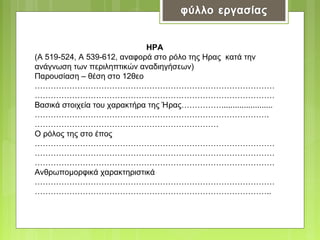 ΗΡΑ
(Α 519-524, Α 539-612, αναφορά στο ρόλο της Ηρας κατά την
ανάγνωση των περιληπτικών αναδιηγήσεων)
Παρουσίαση – θέση στο 12θεο
………………………………………………………………………………
………………………………………………………………………………
Βασικά στοιχεία του χαρακτήρα της Ήρας…………….......................
…………………………………………………………………………….
……………………………………………………………
Ο ρόλος της στο έπος
………………………………………………………………………………
………………………………………………………………………………
………………………………………………………………………………
Ανθρωπομορφικά χαρακτηριστικά
………………………………………………………………………………
……………………………………………………………………………..

 
