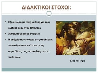  Εξοικείωση με τους μύθους για τους
δώδεκα θεούς του Ολύμπου
 Ανθρωπομορφικά στοιχεία
 Η επέμβαση των θεών στις υποθέσεις
των ανθρώπων ανάλογα με τις
συμπάθειες , τις αντιπάθειες και τα
πάθη τους.
Δίας και Ήρα

 