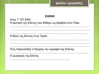 ΕΛΕΝΗ
(στιχ. Γ 121-244)
Η αρπαγή της Ελένης που δόθηκε ως βραβείο στον Πάρι
……………………………………………………………………………
……………………………………………………………………………
…………………………………………………………………………
Η θέση της Ελένης στην Τροία .
…………………………………………………………………………..
……………………………………………………………………………
……………………………………………………………………………
Πώς παρουσιάζει ο Όμηρος την ομορφιά της Ελένης;
…………………………………………………………………………..
Ο ψυχισμός της Ελένης
………………………………………………………..

 