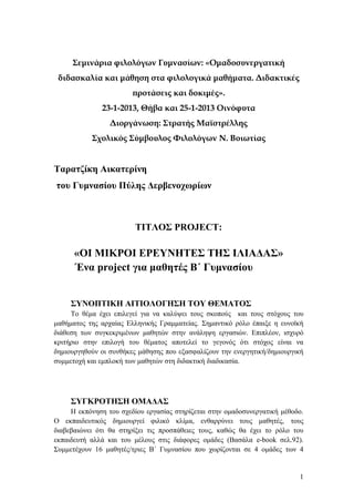 Σεμινάρια φιλολόγων Γυμνασίων: «Ομαδοσυνεργατική
διδασκαλία και μάθηση στα φιλολογικά μαθήματα. Διδακτικές
προτάσεις και δοκιμές».
23-1-2013, Θήβα και 25-1-2013 Οινόφυτα
Διοργάνωση: Στρατής Μαϊστρέλλης
Σχολικός Σύμβουλος Φιλολόγων Ν. Βοιωτίας

Ταρατζίκη Αικατερίνη
του Γυμνασίου Πύλης Δερβενοχωρίων

ΤΙΤΛΟΣ PROJECT:

«ΟΙ ΜΙΚΡΟΙ ΕΡΕΥΝΗΤΕΣ ΤΗΣ ΙΛΙΑΔΑΣ»
Ένα project για μαθητές Β΄ Γυμνασίου
ΣΥΝΟΠΤΙΚΗ ΑΙΤΙΟΛΟΓΗΣΗ ΤΟΥ ΘΕΜΑΤΟΣ
Το θέμα έχει επιλεγεί για να καλύψει τους σκοπούς και τους στόχους του
μαθήματος της αρχαίας Ελληνικής Γραμματείας. Σημαντικό ρόλο έπαιξε η ευνοϊκή
διάθεση των συγκεκριμένων μαθητών στην ανάληψη εργασιών. Επιπλέον, ισχυρό
κριτήριο στην επιλογή του θέματος αποτελεί το γεγονός ότι στόχος είναι να
δημιουργηθούν οι συνθήκες μάθησης που εξασφαλίζουν την ενεργητική/δημιουργική
συμμετοχή και εμπλοκή των μαθητών στη διδακτική διαδικασία.

ΣΥΓΚΡΟΤΗΣΗ ΟΜΑΔΑΣ
Η εκπόνηση του σχεδίου εργασίας στηρίζεται στην ομαδοσυνεργατική μέθοδο.
Ο εκπαιδευτικός δημιουργεί φιλικό κλίμα, ενθαρρύνει τους μαθητές, τους
διαβεβαιώνει ότι θα στηρίξει τις προσπάθειες τους, καθώς θα έχει το ρόλο του
εκπαιδευτή αλλά και του μέλους στις διάφορες ομάδες (Βασάλα e-book σελ.92).
Συμμετέχουν 16 μαθητές/τριες Β΄ Γυμνασίου που χωρίζονται σε 4 ομάδες των 4

1

 