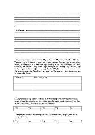 ------------------------------------------------------------------------------------------------------------------------------------------------------------------------------------------------------------------------------------------------------------------------------------------------------------------------------------------------------------------------------------------------------------------------------------------------------------------------------------------------------------------------------------------------------------------------------------------------------------------------------------ΑΝΔΡΟΜΑΧΗ-----------------------------------------------------------------------------------------------------------------------------------------------------------------------------------------------------------------------------------------------------------------------------------------------------------------------------------------------------------------------------------------------------------------------------------------------------------------------------------------------------------------------------------------------------------------------------------------------------------------------------------------------------------------------------------------------------------------------------------------------------------------------------------------------------------------------------------------------------------------------------------------------------------------------------------------------------------------------------------------------------------------------------------------------------------------------------------------------------------------------------------------------

3/Σύμφωνα με τον Λατίνο ποιητή Μάρκο Βαλέριο Μαρτιάλη (40 π.Χ.-104 π.Χ.) ο
Έκτορας και η Ανδρομάχη ήταν το τέλειο ερωτικό ζευγάρι της αρχαιότητας,
καθώς περιλάμβανε στο ακέραιο την ποσότητα και την ποιότητα, σε τιμές
απόλυτες κι ακραίες. Τη νιότη, την ομορφιά, τη δράση, την απειλή, την
καθαρότητα, το θάνατο. (βλ. Λιαντίνης, ΤΑ ΕΛΛΗΝΙΚΑ).
Να χαρακτηρίσετε με 5 επιθετα τη σχέση του Έκτορα και της Ανδρομαχης και
να τα αιτιολογήσετε.
ΕΠΙΘΕΤΑ

ΑΙΤΙΟΛΟΓΗΣΗ

4/Στη συνομιλία της με τον Έκτορα

η Άνδρομάχη βιώνει πολλές ψυχολογικές
μεταπτώσεις. Διαμορφώστε έναν πίνακα όπου θα καταγράφετε τους στίχους και
τη διακύμανση των συναισθημάτων της ηρωίδας.
Στχ.

Στχ.

Στχ.

Στχ.

Στχ.

Καταγράψτε τώρα τα συναισθήματα του Έκτορα και τους στίχους που αυτά
επισημαίνονται.
Στχ.

Στχ.

Στχ.

Στχ.

Στχ.

 