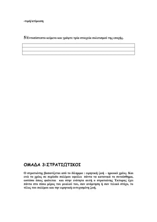 -τιμή/ατίμωση

5/Εντοπίστεστο κείμενο και γράψτε τρία στοιχεία πολιτισμού της εποχής.

ΟΜΑΔΑ 3:ΣΤΡΑΤΙΩΤΙΚΟΙ
Ο στρατιώτης βασανίζεται από το δίλημμα : ειρηνική ζωή – ηρωικό χρέος. Και
ενώ το χρέος σε περίοδο πολέμου οφείλει πάντα να κατανικά το συναίσθημα,
ωστόσο όπως φαίνεται και στην ενότητα αυτή ο στρατιώτης Έκτορας έχει
πάντα στο πίσω μέρος του μυαλού του, σαν ανάμνηση ή σαν τελικό στόχο, το
τέλος του πολέμου και την ειρηνική ευτυχισμένη ζωή.

 
