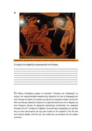 4/

Ερυθρόμορφος κρατήρας από την Απουλία, 370–360 π.Χ. (Εθνικό Μουσείο Palazzo Jatta, Μπάρι).

Τι νομίζετε ότι συμβολίζει η περικεφαλαία του Έκτορα;
-------------------------------------------------------------------------------------------------------------------------------------------------------------------------------------------------------------------------------------------------------------------------------------------------------------------------------------------------------------------------------------------------------------------------------------------------------------------------------------------------------------------------------------------------------------------------------------------------------------------------------------------------------------------------------------------------------------------------------------------------------------------------------------------------------------------------------------------------

5/Ο

Μάνος Χατζηδάκις έγραψε το τραγούδι "Έκτορας και Ανδρομάχη" σε

στίχους του ποιητή Ιάκωβου Καμπανέλλη. Προσέξτε ότι εδώ η Ανδρομάχη λέει
στον Έκτορα ότι πρέπει να αγαπάει τη ζωή και να λαχταρά να ζήσει, αλλιώς δεν
κάνει για πόλεμο. Προσέξτε ακόμα ότι το τραγούδι μιλάει και για το σήμερα, για
έναν σύγχρονο πόλεμο. Ο σημερινός στρατιώτης (αντίστοιχος του ομηρικού
Έκτορα) λέει ότι "η κόρη του Γαβρίλη" (η αντίστοιχη Ανδρομάχη) του φωνάζει
πως αν είναι ερωτευμένος και έχει μιαν αγάπη να τον περιμένει, τότε θα πάει
στον πόλεμο άφοβα, γιατί θα έχει την ελπίδα και τη σιγουριά πως θα γυρίσει
ζωντανός.

 